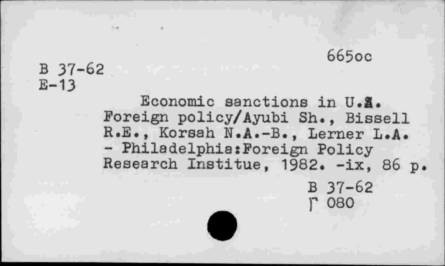 ﻿B 37-62
665oc
E-13
Economic sanctions in U.Ä.
Foreign policy/Ayubi Sh., Bissell
R.E., Korsah N.A.-B.» Lerner L.A.
- Philadelphia:Foreign Policy
Research Institue, 1982. -ix, 86 p.
B 37-62
P 080